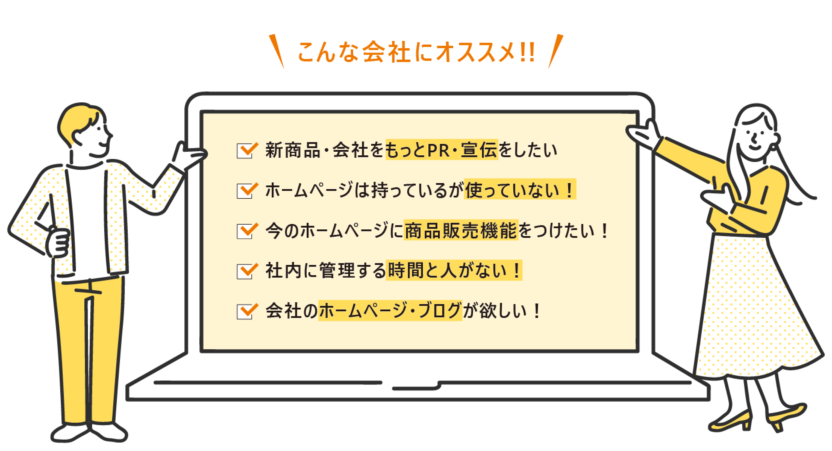 こんな会社にオススメ!! 新商品・会社をもっとPR・宣伝をしたい ホームページは持っているが使っていない! 今のホームページに商品販売機能をつけたい! 社内に管理する時間と人がない! 会社のホームページ・ブログが欲しい!