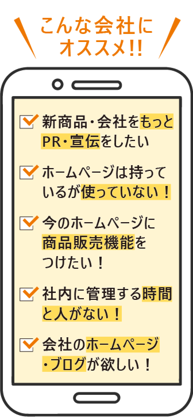 こんな会社にオススメ!! 新商品・会社をもっとPR・宣伝をしたい ホームページは持っているが使っていない! 今のホームページに商品販売機能をつけたい! 社内に管理する時間と人がない! 会社のホームページ・ブログが欲しい!