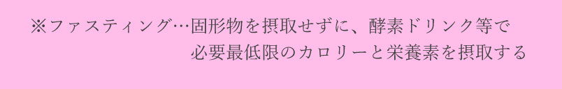 ファスティング・・・固形物を取得せずに酵素ドリンク等で必要最低限のカロリーと栄養素を取得する