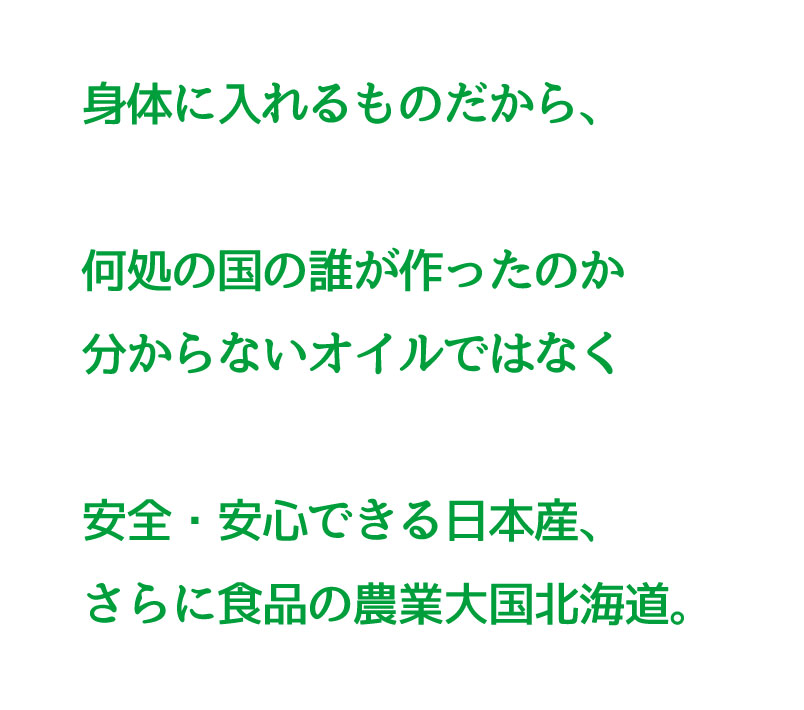 身体に入れるものだから、どこの国の誰が作ったのか分からないオイルではなく、安全・安心できる日本産、さらに食品の農業大国北海道産を選びます。