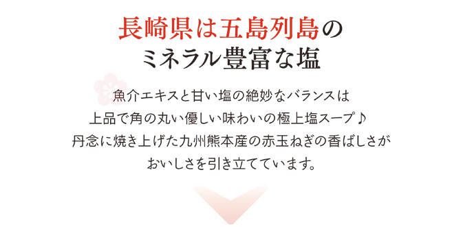 長崎県は五島列島のミネラル豊富な塩を使用。魚介エキスと甘い塩の絶妙なバランスは、上品で角の丸いやさしい味わいの極上スープ